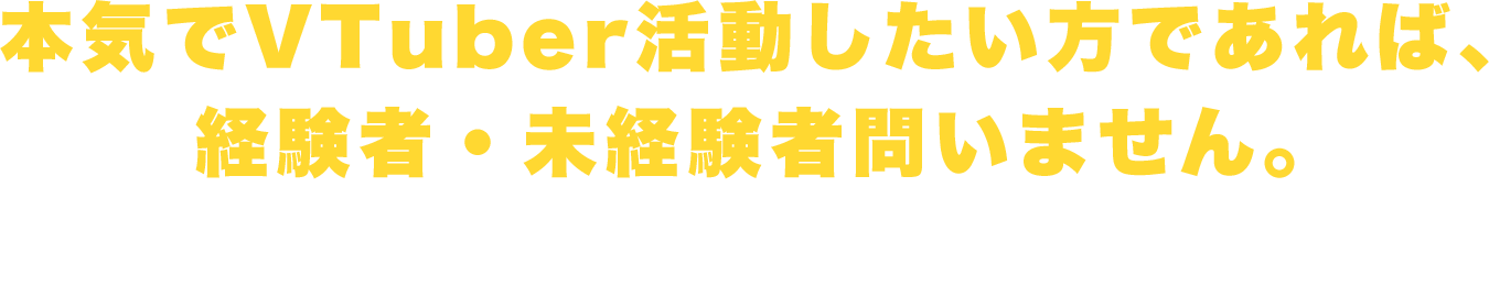 本気でVTuber活動したい方であれば、経験者・未経験者問いません。未経験者でもしっかりサポートしますのでご安心ください。